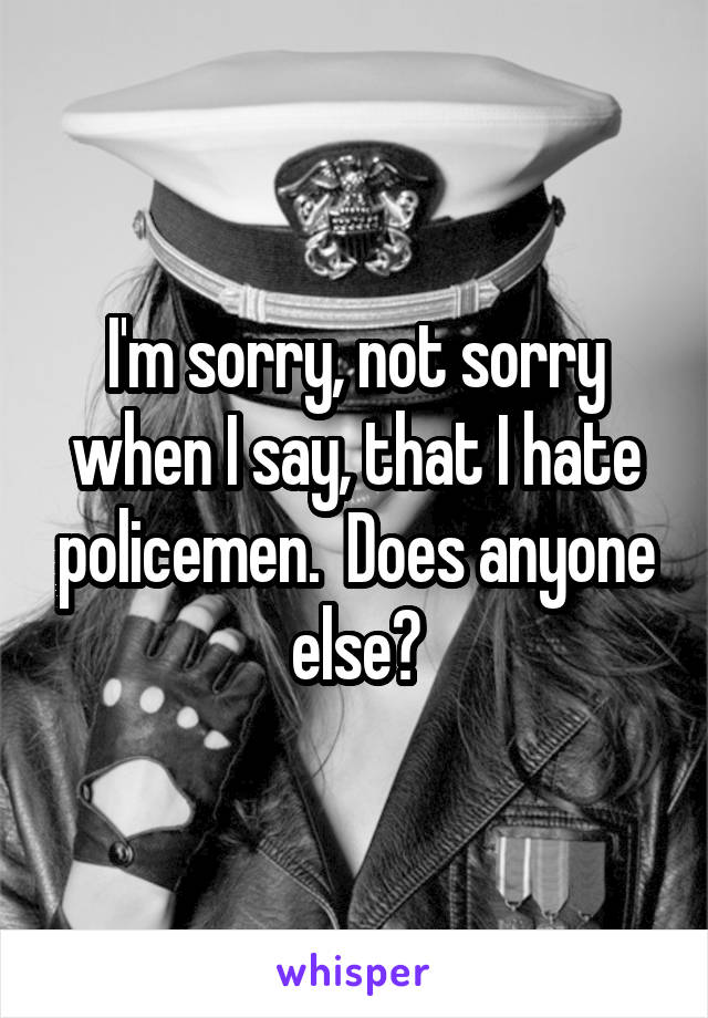 I'm sorry, not sorry when I say, that I hate policemen.  Does anyone else?