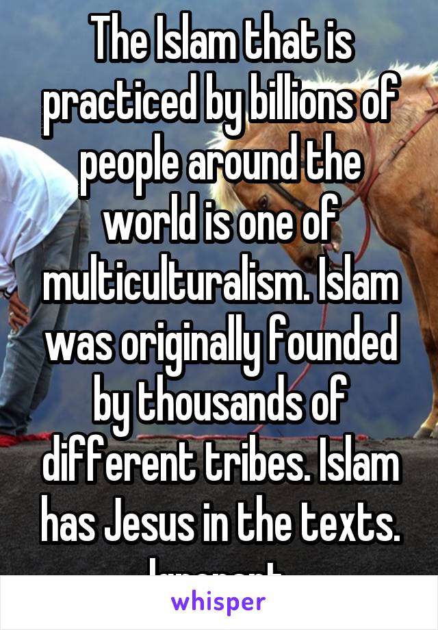 The Islam that is practiced by billions of people around the world is one of multiculturalism. Islam was originally founded by thousands of different tribes. Islam has Jesus in the texts. Ignorant.