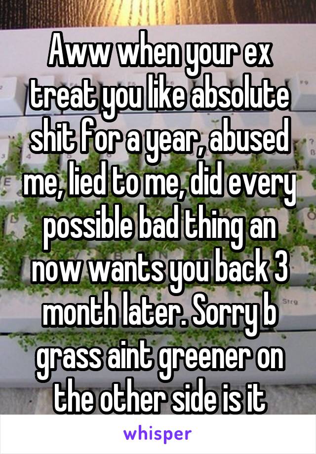 Aww when your ex treat you like absolute shit for a year, abused me, lied to me, did every possible bad thing an now wants you back 3 month later. Sorry b grass aint greener on the other side is it