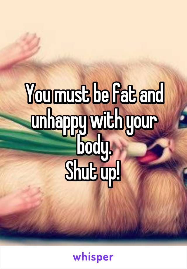 You must be fat and unhappy with your body.
Shut up! 