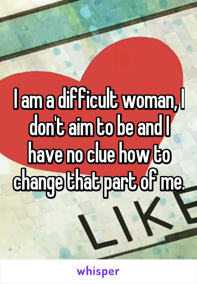 I am a difficult woman, I don't aim to be and I have no clue how to change that part of me.