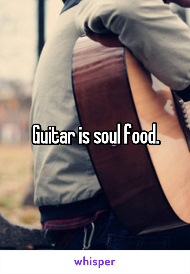 Guitar is soul food.