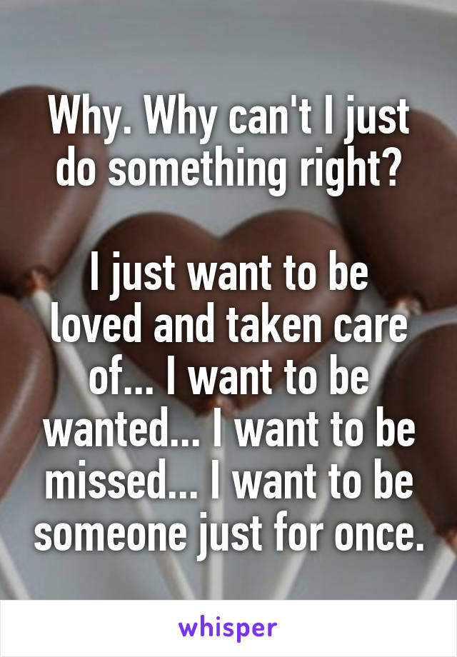 Why. Why can't I just do something right?

I just want to be loved and taken care of... I want to be wanted... I want to be missed... I want to be someone just for once.
