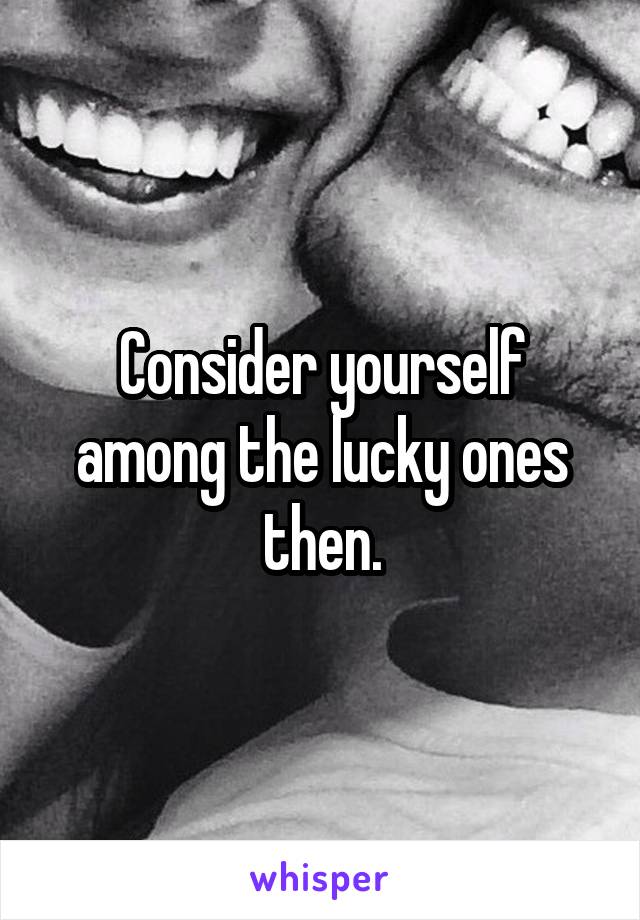 Consider yourself among the lucky ones then.