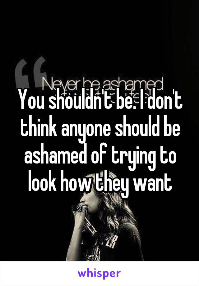 You shouldn't be. I don't think anyone should be ashamed of trying to look how they want