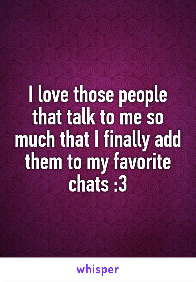 I love those people that talk to me so much that I finally add them to my favorite chats :3