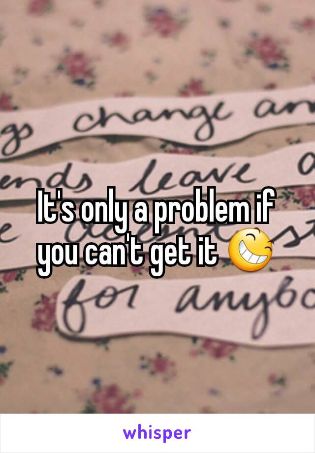 It's only a problem if you can't get it 😆