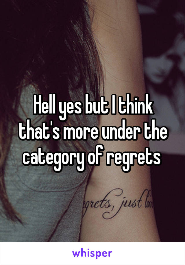 Hell yes but I think that's more under the category of regrets 