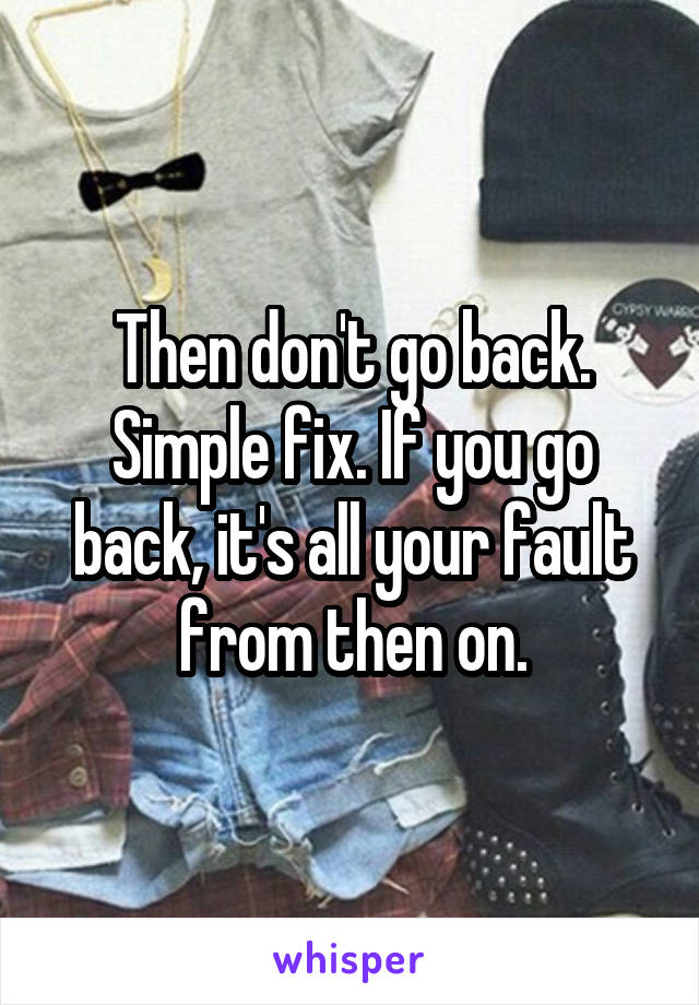 Then don't go back. Simple fix. If you go back, it's all your fault from then on.