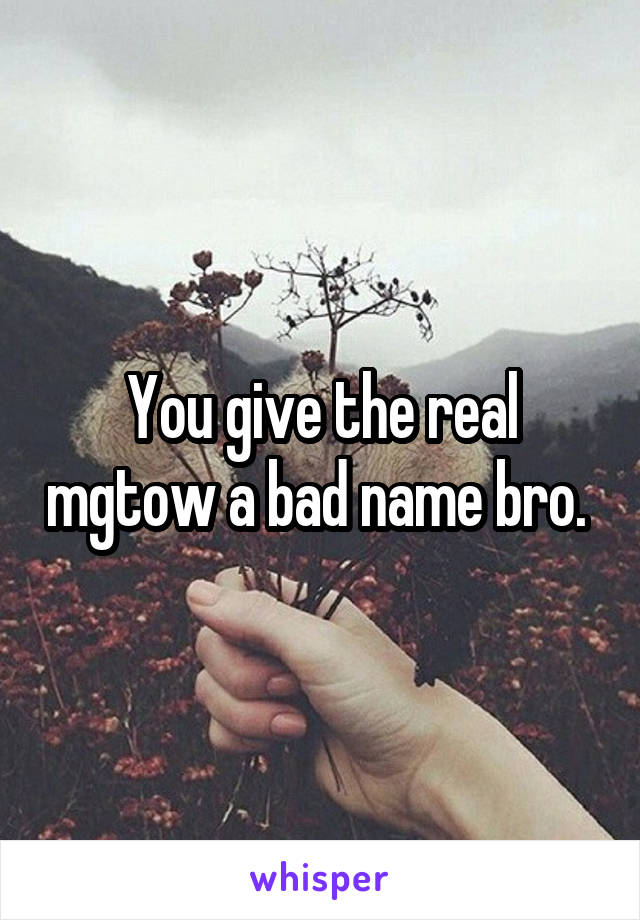 You give the real mgtow a bad name bro. 