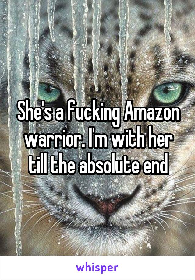 She's a fucking Amazon warrior. I'm with her till the absolute end