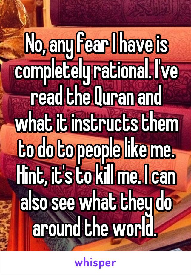 No, any fear I have is completely rational. I've read the Quran and what it instructs them to do to people like me. Hint, it's to kill me. I can also see what they do around the world. 