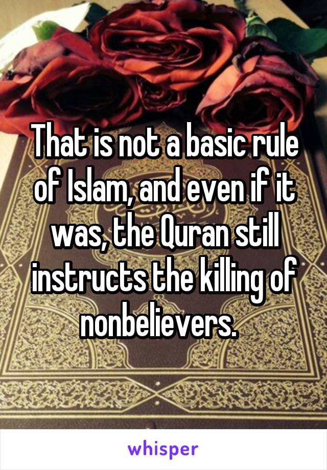 That is not a basic rule of Islam, and even if it was, the Quran still instructs the killing of nonbelievers.  