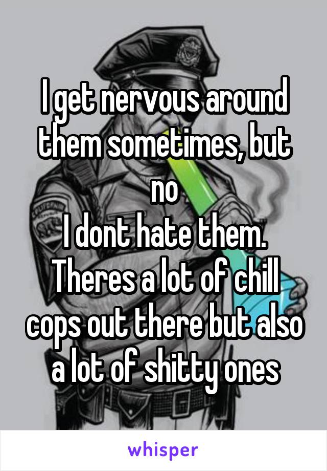 I get nervous around them sometimes, but no
I dont hate them. Theres a lot of chill cops out there but also a lot of shitty ones