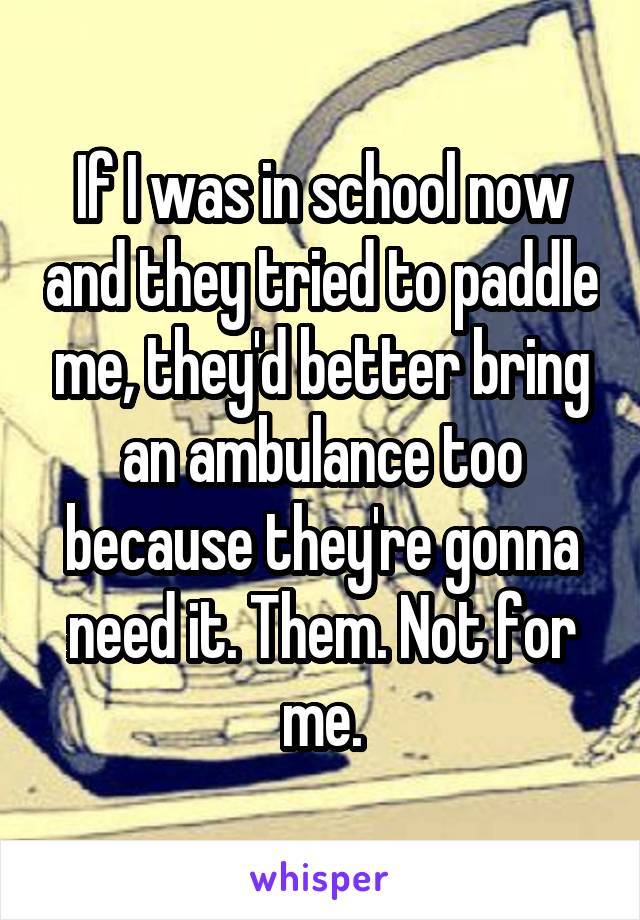 If I was in school now and they tried to paddle me, they'd better bring an ambulance too because they're gonna need it. Them. Not for me.