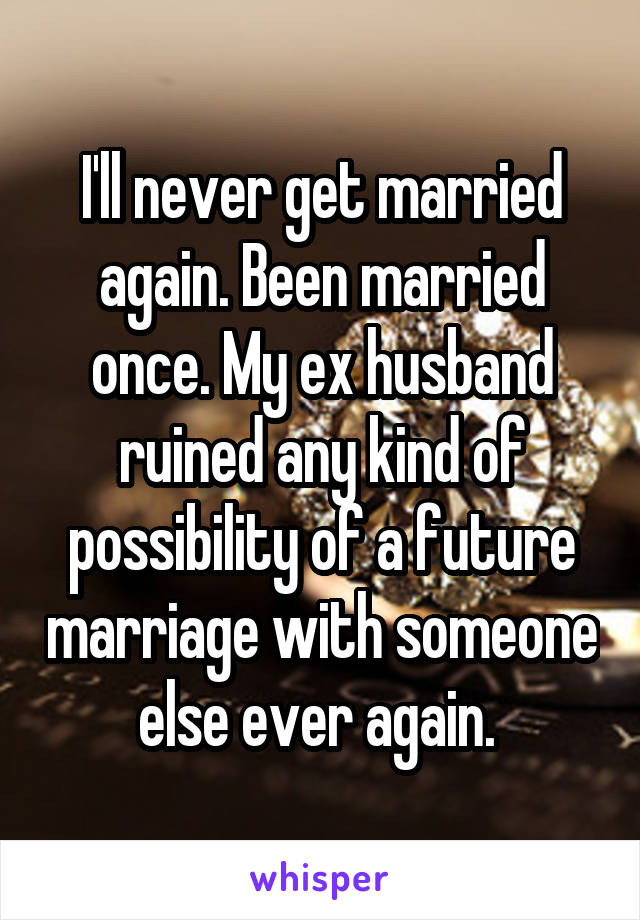 I'll never get married again. Been married once. My ex husband ruined any kind of possibility of a future marriage with someone else ever again. 