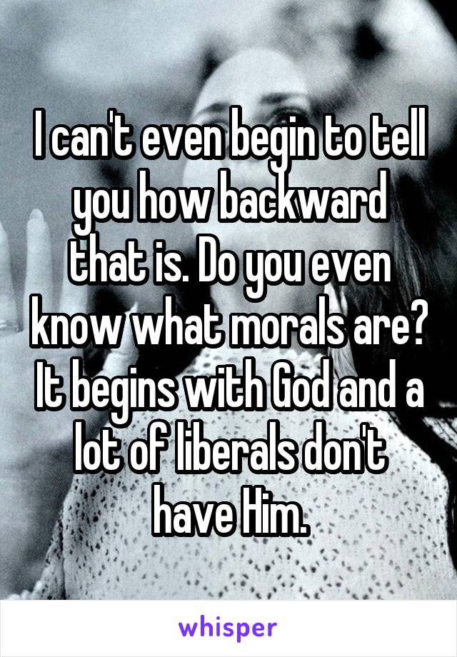 I can't even begin to tell you how backward that is. Do you even know what morals are? It begins with God and a lot of liberals don't have Him.