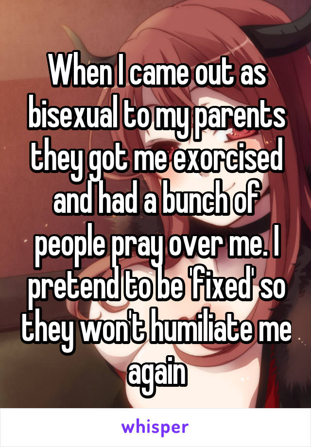 When I came out as bisexual to my parents they got me exorcised and had a bunch of people pray over me. I pretend to be 'fixed' so they won't humiliate me again