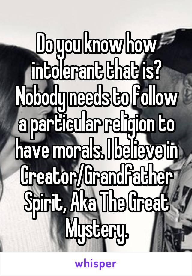 Do you know how intolerant that is? Nobody needs to follow a particular religion to have morals. I believe in Creator/Grandfather Spirit, Aka The Great Mystery.