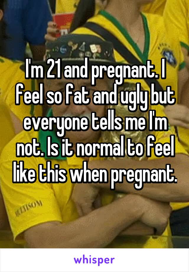 I'm 21 and pregnant. I feel so fat and ugly but everyone tells me I'm not. Is it normal to feel like this when pregnant. 