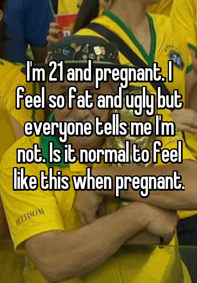 I'm 21 and pregnant. I feel so fat and ugly but everyone tells me I'm not. Is it normal to feel like this when pregnant. 