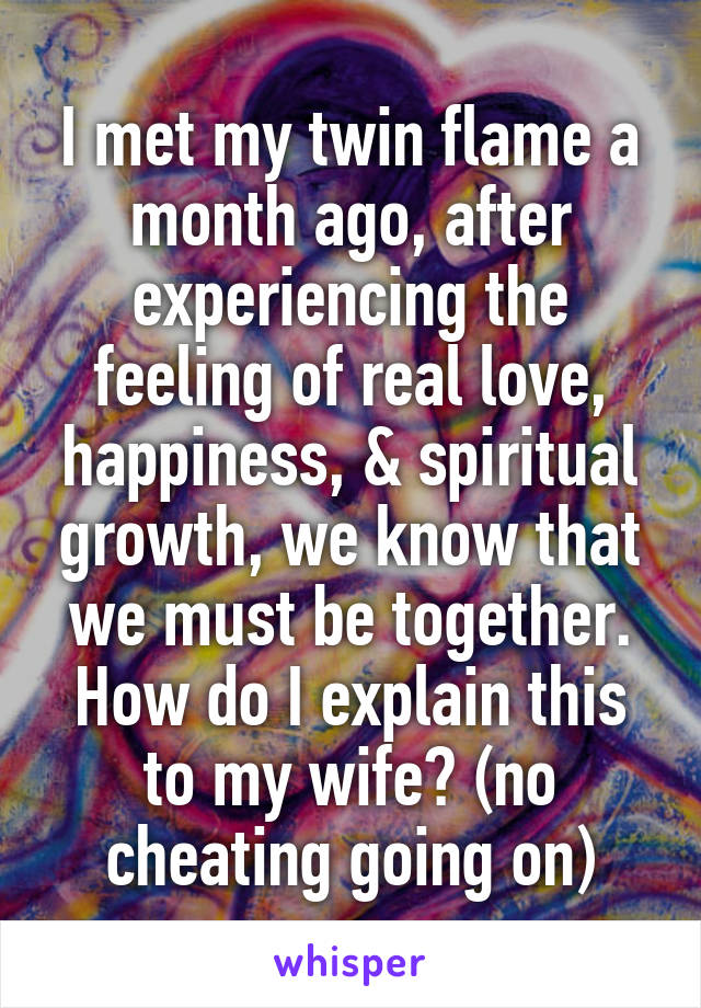 I met my twin flame a month ago, after experiencing the feeling of real love, happiness, & spiritual growth, we know that we must be together. How do I explain this to my wife? (no cheating going on)