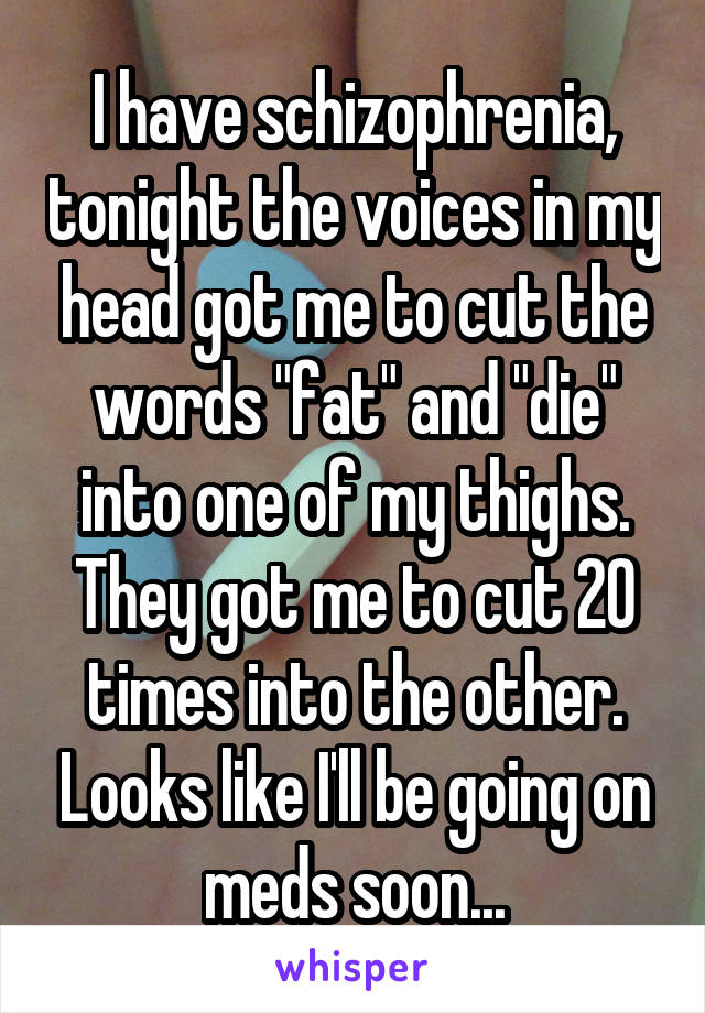 I have schizophrenia, tonight the voices in my head got me to cut the words "fat" and "die" into one of my thighs. They got me to cut 20 times into the other. Looks like I'll be going on meds soon...