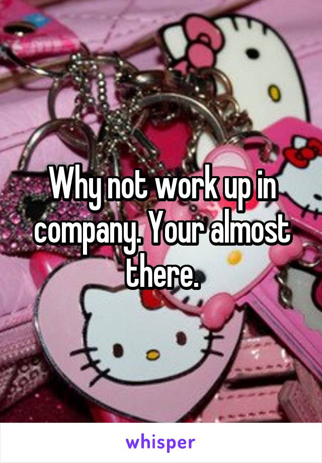 Why not work up in company. Your almost there.