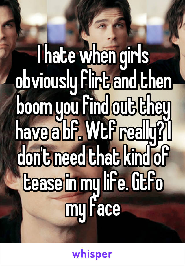 I hate when girls obviously flirt and then boom you find out they have a bf. Wtf really? I don't need that kind of tease in my life. Gtfo my face