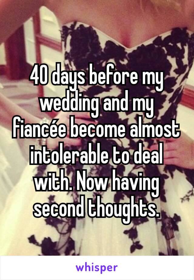 40 days before my wedding and my fiancée become almost intolerable to deal with. Now having second thoughts.