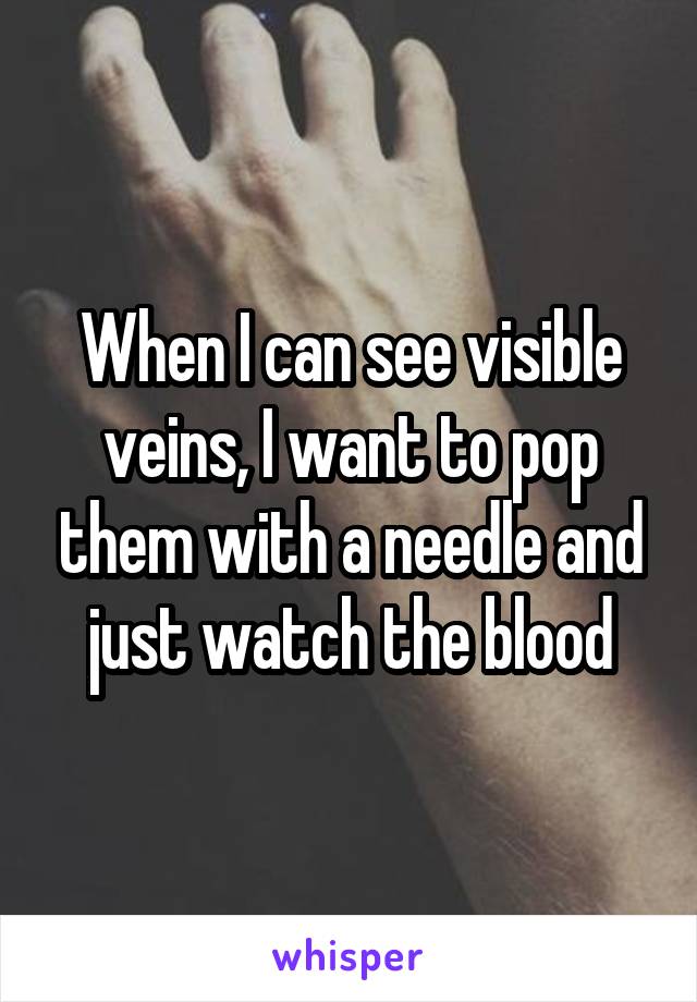 When I can see visible veins, I want to pop them with a needle and just watch the blood