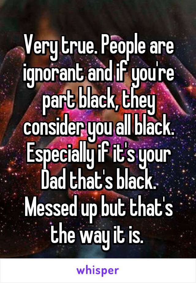 Very true. People are ignorant and if you're part black, they consider you all black. Especially if it's your Dad that's black. Messed up but that's the way it is. 