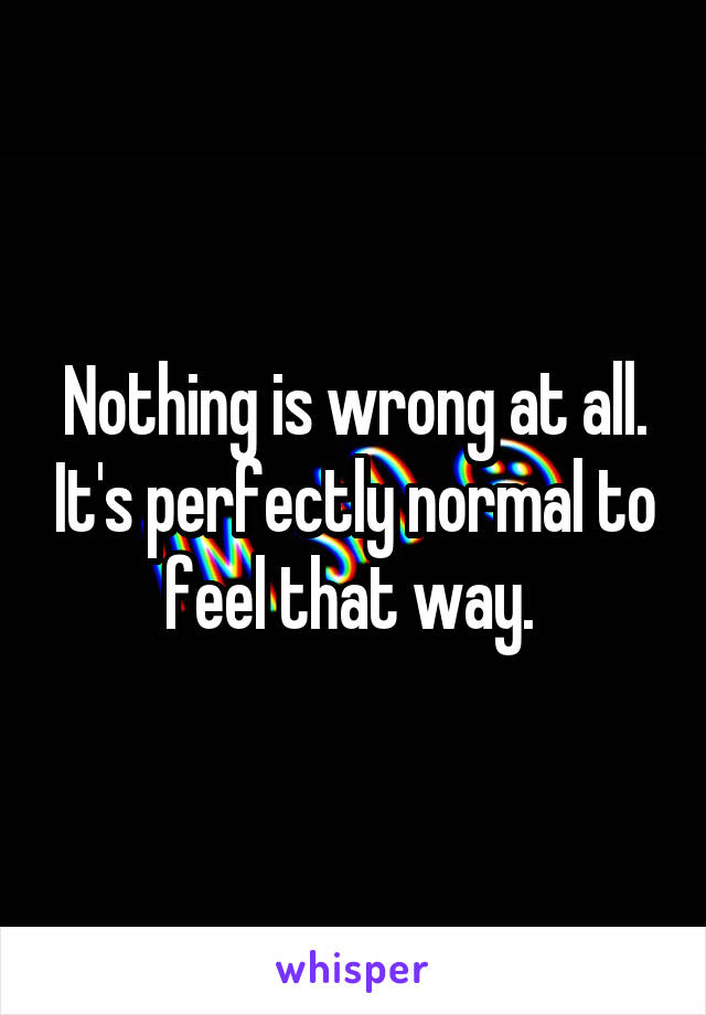 Nothing is wrong at all. It's perfectly normal to feel that way. 