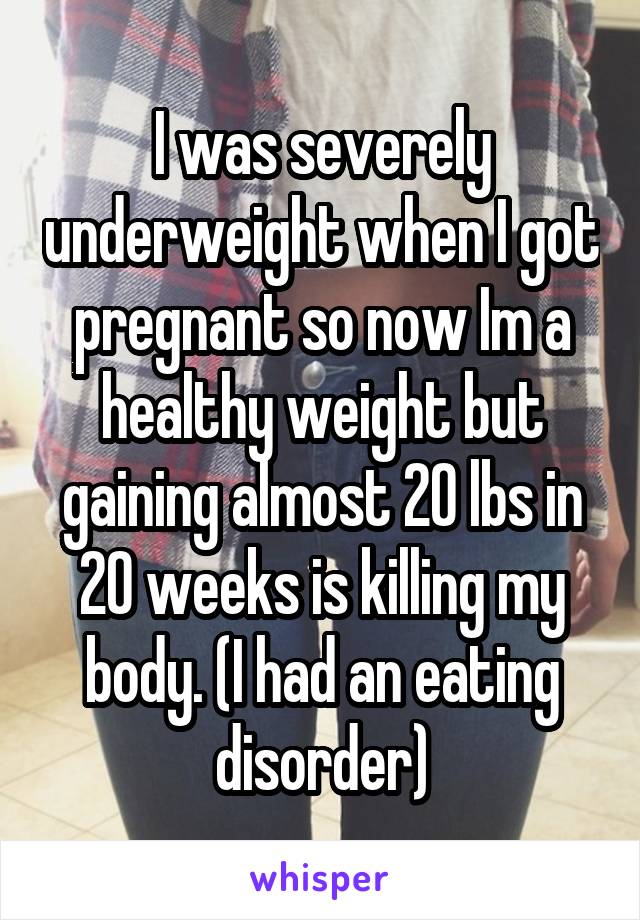 I was severely underweight when I got pregnant so now Im a healthy weight but gaining almost 20 lbs in 20 weeks is killing my body. (I had an eating disorder)