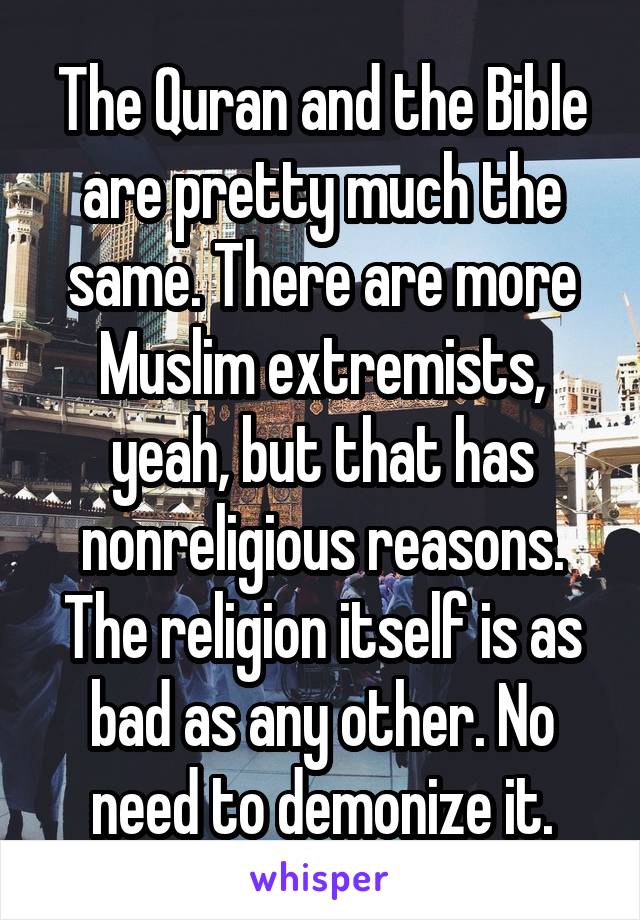 The Quran and the Bible are pretty much the same. There are more Muslim extremists, yeah, but that has nonreligious reasons.
The religion itself is as bad as any other. No need to demonize it.