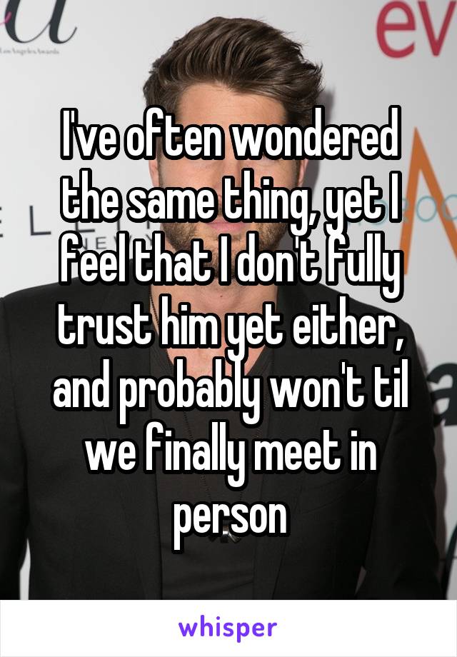 I've often wondered the same thing, yet I feel that I don't fully trust him yet either, and probably won't til we finally meet in person