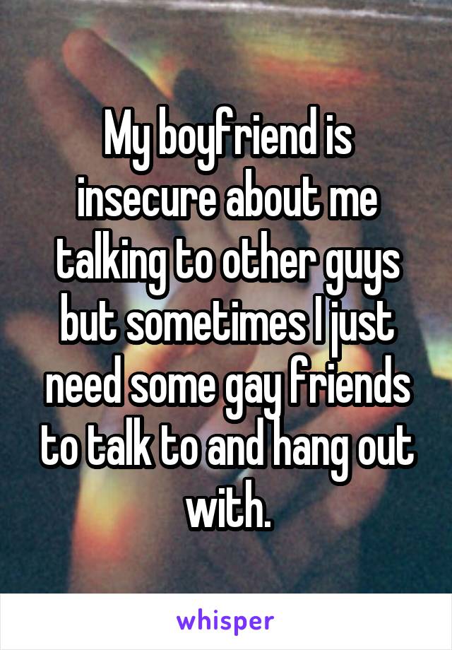 My boyfriend is insecure about me talking to other guys but sometimes I just need some gay friends to talk to and hang out with.