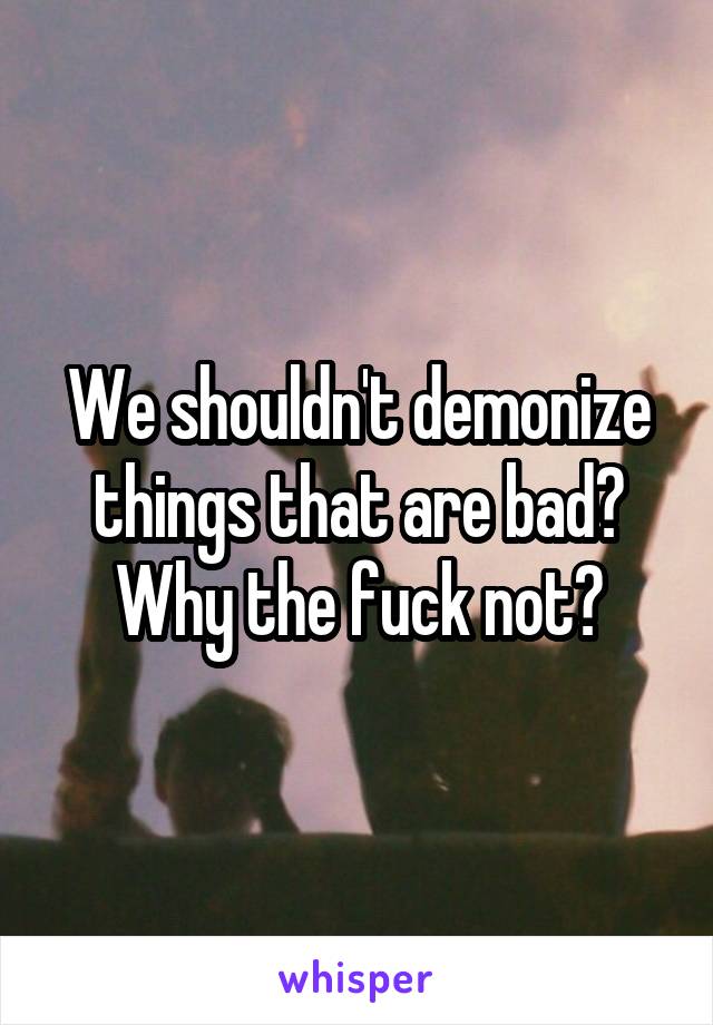 We shouldn't demonize things that are bad? Why the fuck not?