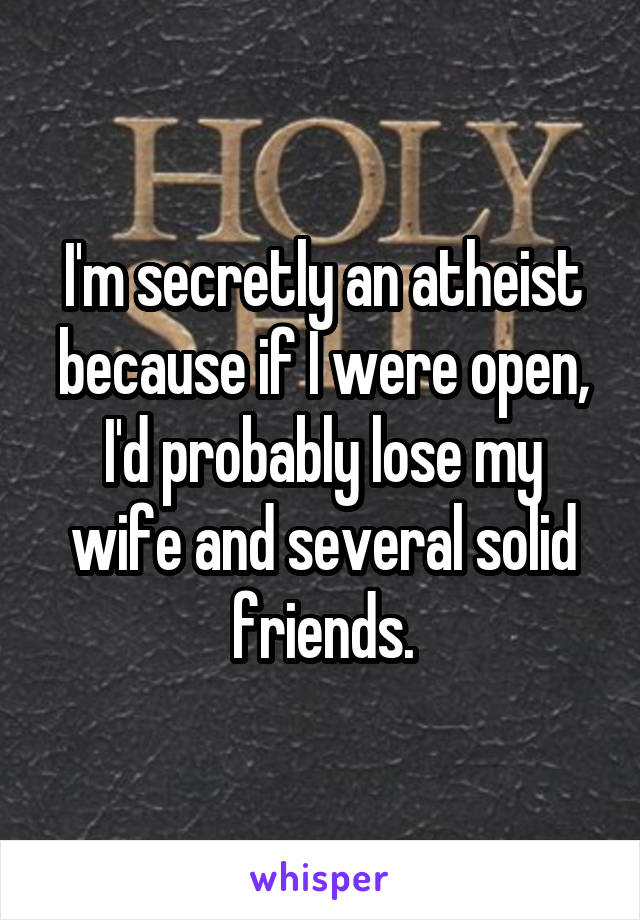 I'm secretly an atheist because if I were open, I'd probably lose my wife and several solid friends.