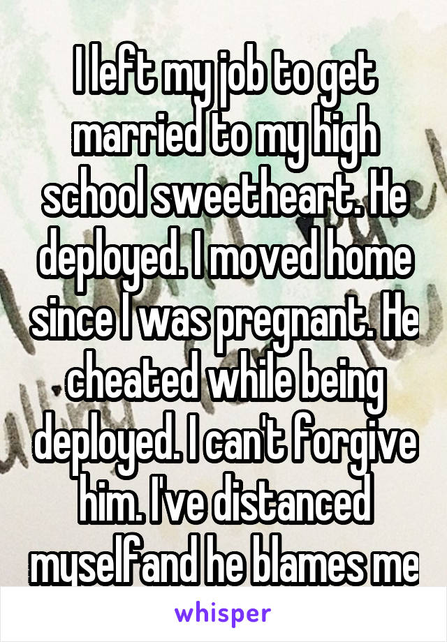I left my job to get married to my high school sweetheart. He deployed. I moved home since I was pregnant. He cheated while being deployed. I can't forgive him. I've distanced myselfand he blames me