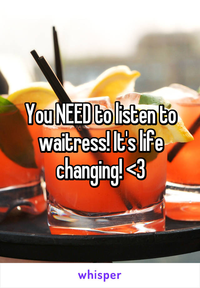 You NEED to listen to waitress! It's life changing! <3