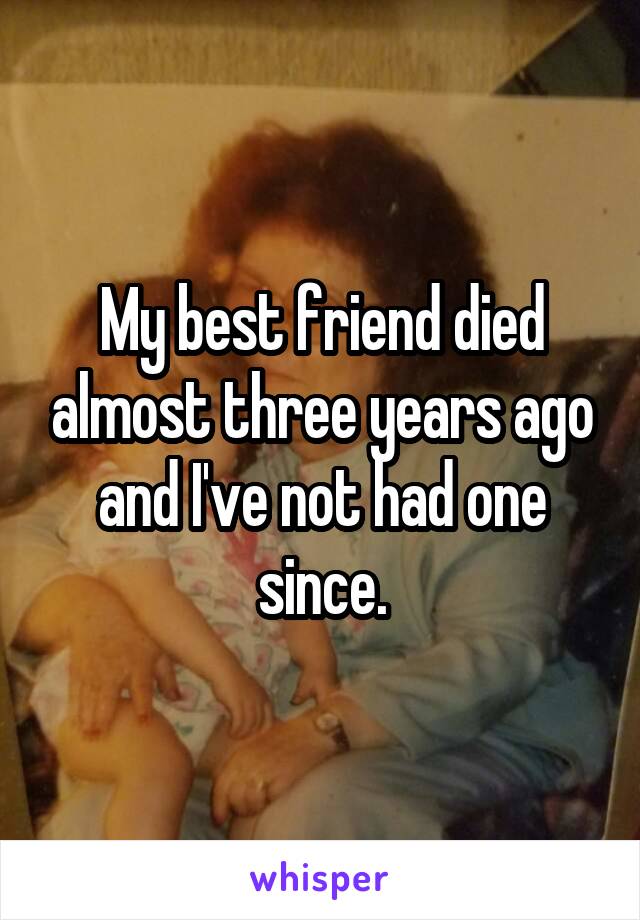My best friend died almost three years ago and I've not had one since.