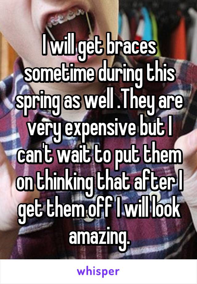 I will get braces sometime during this spring as well .They are very expensive but I can't wait to put them on thinking that after I get them off I will look amazing.