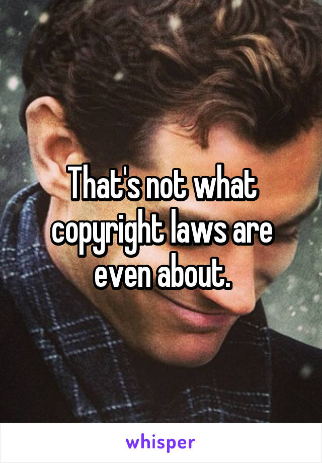 That's not what copyright laws are even about.