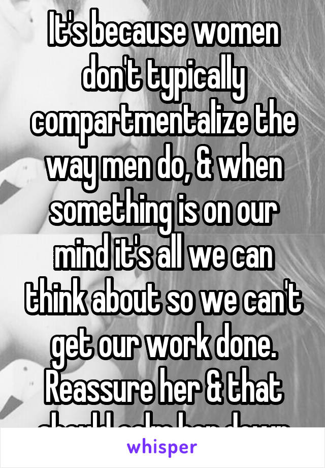 It's because women don't typically compartmentalize the way men do, & when something is on our mind it's all we can think about so we can't get our work done. Reassure her & that should calm her down