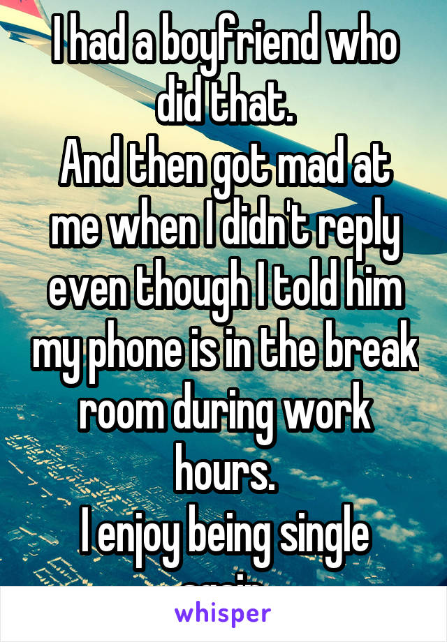 I had a boyfriend who did that.
And then got mad at me when I didn't reply even though I told him my phone is in the break room during work hours.
I enjoy being single again.