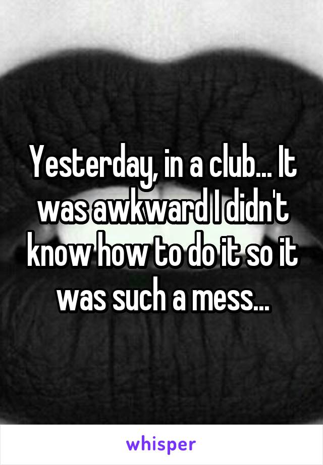 Yesterday, in a club... It was awkward I didn't know how to do it so it was such a mess...