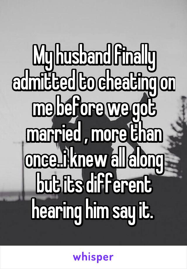 My husband finally admitted to cheating on me before we got married , more than once..i knew all along but its different hearing him say it. 