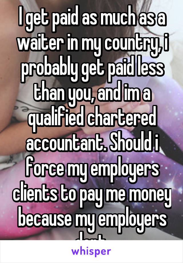 I get paid as much as a waiter in my country, i probably get paid less than you, and im a qualified chartered accountant. Should i force my employers clients to pay me money because my employers dont 