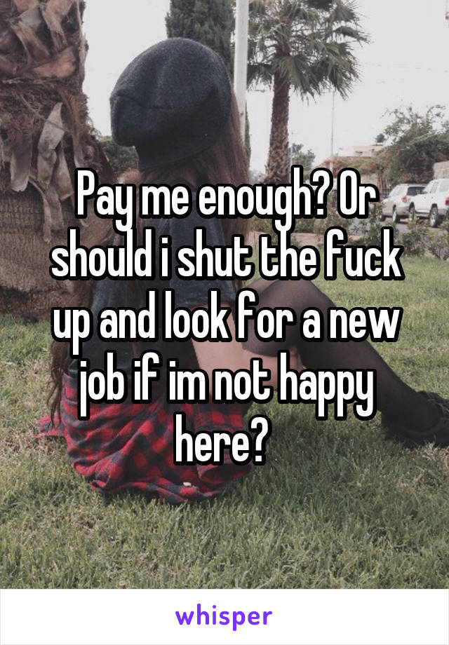 Pay me enough? Or should i shut the fuck up and look for a new job if im not happy here? 